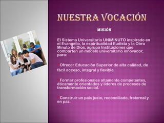 Misión

El Sistema Universitario UNIMINUTO inspirado en
el Evangelio, la espiritualidad Eudista y la Obra
Minuto de Dios, agrupa Instituciones que
comparten un modelo universitario innovador,
para:

Ofrecer  Educación Superior de alta calidad, de
fácil acceso, integral y flexible.

Formar  profesionales altamente competentes,
éticamente orientados y líderes de procesos de
transformación social.

Construir   un país justo, reconciliado, fraternal y
en paz.
 