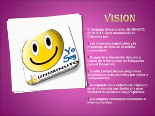 El Sistema Universitario UNIMINUTO,
en el 2012, será reconocido en
Colombia por:
Las vivencias espirituales y la
presencia de Dios en el ámbito
universitario.
Su  aporte al desarrollo del país a
través de la formación en Educación
para el Desarrollo.
La alta calidad de sus programas
académicos estructurados por ciclos y
competencias.
Su  impacto en la cobertura originado
en el número de sus Sedes y la gran
facilidad de acceso a sus programas.
Sus  amplias relaciones nacionales e
internacionales.
 