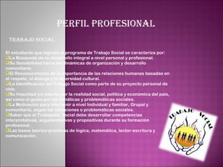 PERFIL PROFESIONAL
 TRABAJO SOCIAL
 
El estudiante que ingrese al programa de Trabajo Social se caracteriza por:
La Búsqueda de su desarrollo integral a nivel personal y profesional.
Su Sensibilidad hacia las dinámicas de organización y desarrollo
comunitario.
El Reconocimiento de la importancia de las relaciones humanas basadas en
el respeto, el dialogo y la diversidad cultural.
La Identificación del Trabajo Social como parte de su proyecto personal de
vida.
Su Inquietud y/o interés por la realidad social, política y económica del país,
así como el gusto por las temáticas y problemáticas sociales.
La Motivación para intervenir a nivel Individual y familiar, Grupal y
comunitario, según las situaciones o problemáticas sociales.
Saber que el Trabajador Social debe desarrollar competencias
interpretativas, argumentativas y propositivas durante su formación
profesional .
Las bases teórico-practicas de lógica, matemática, lector-escritura y
comunicación.
 