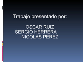 Trabajo presentado por: OSCAR RUIZ SERGIO HERRERA NICOLAS PEREZ 