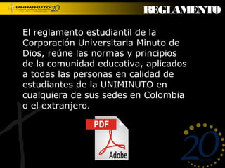 REGLAMENTO

El reglamento estudiantil de la
Corporación Universitaria Minuto de
Dios, reúne las normas y principios
de la comunidad educativa, aplicados
a todas las personas en calidad de
estudiantes de la UNIMINUTO en
cualquiera de sus sedes en Colombia
o el extranjero.
 