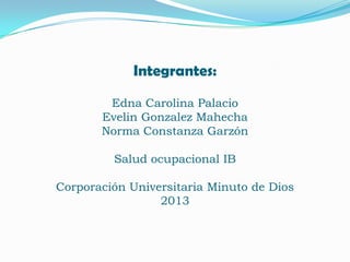 Integrantes:
Edna Carolina Palacio
Evelin Gonzalez Mahecha
Norma Constanza Garzón
Salud ocupacional IB
Corporación Universitaria Minuto de Dios
2013

 