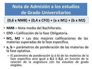 • NMB = Nota media del Bachillerato.
• CFO = Calificación de la fase Obligatoria.
• M1, M2 = Las dos mejores calificaciones de las
materias superadas de la fase específica.
• a, b = parámetros de ponderación de las materias de
la fase optativa.
– El parámetro de ponderación (a ó b) de las materias de la
fase específica será igual a 0,1 ó 0,2, en función de la
relación de la asignatura con los estudios de grado
elegidos.
Nota de Admisión a los estudios
de Grado Universitarios
(0,6 x NMB) + (0,4 x CFO) + (a x M1) + (b x M2)
 
