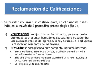 • Se pueden reclamar las calificaciones, en el plazo de 3 días
hábiles, a través de 2 procedimientos (elegir sólo 1):
a) VERIFICACIÓN: los ejercicios serán revisados, para comprobar
que todas las preguntas han sido evaluadas, pero no supondrá
una nueva corrección del ejercicio. Si hay errores, se le adjuntará
la calificación resultante de los errores.
b) REVISIÓN: se corrige el examen completo, por otro profesor.
• Si existe diferencia menor a 2 puntos, la calificación será la media
aritmética entre las 2 correcciones.
• Si la diferencia es mayor de 2 puntos, se hará una 3ª corrección y la
puntuación será la media de las 3.
• La Revisión puede bajar la nota.
Reclamación de Calificaciones
 