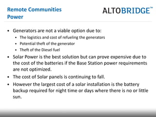 Remote Communities
Power

• Generators are not a viable option due to:
   • The logistics and cost of refueling the generators
   • Potential theft of the generator
   • Theft of the Diesel fuel
• Solar Power is the best solution but can prove expensive due to
  the cost of the batteries if the Base Station power requirements
  are not optimized.
• The cost of Solar panels is continuing to fall.
• However the largest cost of a solar installation is the battery
  backup required for night time or days where there is no or little
  sun.
 