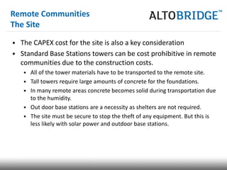 Remote Communities
The Site

• The CAPEX cost for the site is also a key consideration
• Standard Base Stations towers can be cost prohibitive in remote
  communities due to the construction costs.
   • All of the tower materials have to be transported to the remote site.
   • Tall towers require large amounts of concrete for the foundations.
   • In many remote areas concrete becomes solid during transportation due
     to the humidity.
   • Out door base stations are a necessity as shelters are not required.
   • The site must be secure to stop the theft of any equipment. But this is
     less likely with solar power and outdoor base stations.
 