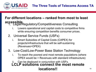 The Three Tools of Telecoms Access TA


For different locations – ranked from most to least
accessible
 1. Legal/Regulatory/Competitiveness Consulting
    i.    Lowers operational and capital costs to competitive firms
          while ensuring competition benefits consumer prices.
 2. Universal Service Funds (USFs)
    i.    Smart Subsidies of Capital Costs (CAPEX) for
          projects/infrastructure that will be self-sustaining
          (Revenues>OPEX)
 3. Low-Cost/Low-Power Base Station Technology
    i.    To reach the poorest and most remote populations (where
          OPEX would be > Revenues with standard infrastructure)
    ii.   Can be deployed in conjunction with USFs.
    LCLP solutions connect the most remote
                  locations!!                                         19
 