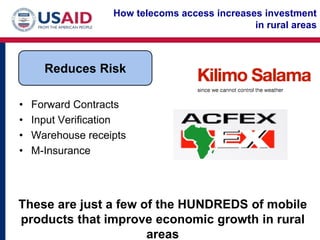 How telecoms access increases investment
                                               in rural areas



      Reduces Risk

•   Forward Contracts
•   Input Verification
•   Warehouse receipts
•   M-Insurance




These are just a few of the HUNDREDS of mobile
products that improve economic growth in rural
                      areas
 