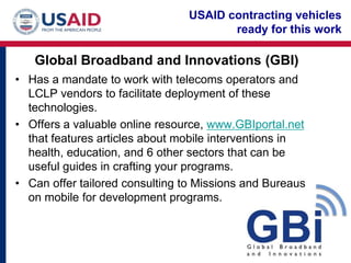 USAID contracting vehicles
                                       ready for this work

   Global Broadband and Innovations (GBI)
• Has a mandate to work with telecoms operators and
  LCLP vendors to facilitate deployment of these
  technologies.
• Offers a valuable online resource, www.GBIportal.net
  that features articles about mobile interventions in
  health, education, and 6 other sectors that can be
  useful guides in crafting your programs.
• Can offer tailored consulting to Missions and Bureaus
  on mobile for development programs.
 