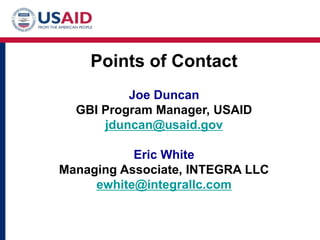Points of Contact
          Joe Duncan
  GBI Program Manager, USAID
      jduncan@usaid.gov

           Eric White
Managing Associate, INTEGRA LLC
     ewhite@integrallc.com
 