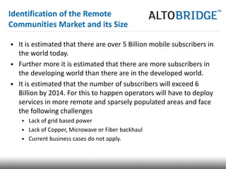 Identification of the Remote
Communities Market and its Size

• It is estimated that there are over 5 Billion mobile subscribers in
  the world today.
• Further more it is estimated that there are more subscribers in
  the developing world than there are in the developed world.
• It is estimated that the number of subscribers will exceed 6
  Billion by 2014. For this to happen operators will have to deploy
  services in more remote and sparsely populated areas and face
  the following challenges
   • Lack of grid based power
   • Lack of Copper, Microwave or Fiber backhaul
   • Current business cases do not apply.
 