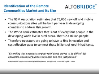 Identification of the Remote
Communities Market and its Size

• The GSM Association estimates that 75,000 new off grid mobile
  communications sites will be built per year in developing
  countries to address this growth.
• The World Bank estimates that 3 out of every four people in the
  developing world live in rural areas. That’s 2.1 Billion people.
• Therefore operators are going to have to find innovative and
  cost effective ways to connect these billions of rural inhabitants.

  “Extending those networks to poor rural areas proves to be difficult for
  operators in terms of business rationale and cost justification”
  Al Hammond and Loretta Michael HMS Wireless, Innovations, published by MIT Press.
 