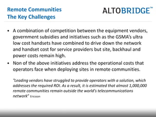 Remote Communities
The Key Challenges

• A combination of competition between the equipment vendors,
  government subsidies and initiatives such as the GSMA’s ultra
  low cost handsets have combined to drive down the network
  and handset cost for service providers but site, backhaul and
  power costs remain high.
• Non of the above initiatives address the operational costs that
  operators face when deploying sites in remote communities.

  “Leading vendors have struggled to provide operators with a solution, which
  addresses the required ROI. As a result, it is estimated that almost 1,000,000
  remote communities remain outside the world's telecommunications
  network” Ericsson
 