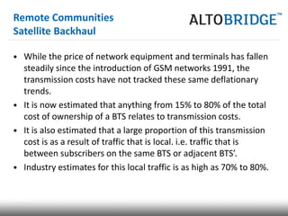 Remote Communities
Satellite Backhaul

• While the price of network equipment and terminals has fallen
  steadily since the introduction of GSM networks 1991, the
  transmission costs have not tracked these same deflationary
  trends.
• It is now estimated that anything from 15% to 80% of the total
  cost of ownership of a BTS relates to transmission costs.
• It is also estimated that a large proportion of this transmission
  cost is as a result of traffic that is local. i.e. traffic that is
  between subscribers on the same BTS or adjacent BTS’.
• Industry estimates for this local traffic is as high as 70% to 80%.
 