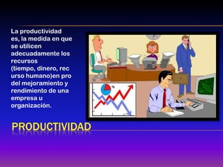 La productividad
es, la medida en que
se utilicen
adecuadamente los
recursos
(tiempo, dinero, rec
urso humano)en pro
del mejoramiento y
rendimiento de una
empresa u
organización.


PRODUCTIVIDAD
 