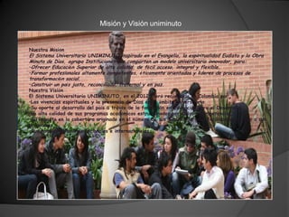 Misión y Visión uniminuto


Nuestra Misión
El Sistema Universitario UNIMINUTO inspirado en el Evangelio, la espiritualidad Eudista y la Obra
Minuto de Dios, agrupa Instituciones que comparten un modelo universitario innovador, para:
•Ofrecer Educación Superior de alta calidad, de fácil acceso, integral y flexible.
•Formar profesionales altamente competentes, éticamente orientados y líderes de procesos de
transformación social.
•Construir un país justo, reconciliado, fraternal y en paz.
Nuestra Visión
El Sistema Universitario UNIMINUTO, en el 2012, será reconocido en Colombia por:
•Las vivencias espirituales y la presencia de Dios en el ámbito universitario.
•Su aporte al desarrollo del país a través de la formación en Educación para el Desarrollo.
•La alta calidad de sus programas académicos estructurados por ciclos y competencias.
•Su impacto en la cobertura originado en el número de sus Sedes y la gran facilidad de acceso a sus
programas.
•Sus amplias relaciones nacionales e internacionales.
 