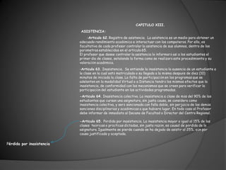 CAPITULO XIII.
                           ASISTENCIA:
                                -Artículo 62. Registro de asistencia. La asistencia es un medio para obtener un
                           adecuado rendimiento académico e interactuar con los compañeros. Por ello, es
                           facultativo de cada profesor controlar la asistencia de sus alumnos, dentro de los
                           parámetros establecidos en el artículo 65.
                           El profesor que desee controlar la asistencia lo informará así a los estudiantes el
                           primer día de clases, señalando la forma como se realizará este procedimiento y su
                           valoración académica.
                           -Artículo 63. Inasistencia. Se entiende la inasistencia la ausencia de un estudiante a
                           la clase en la cual está matriculado o su llegada a la misma después de diez (10)
                           minutos de iniciada la clase. La falta de participación en los programas que se
                           adelanten en la modalidad Virtual o a Distancia tendrá los mismos efectos que la
                           inasistencia, de conformidad con los mecanismos que se creen para verificar la
                           participación del estudiante en las actividades programadas.
                           -Artículo 64. Inasistencia colectiva. La inasistencia a clase de más del 90% de los
                           estudiantes que cursan una asignatura, sin justa causa, se considera como
                           inasistencia colectiva, y será sancionada con falla doble, sin perjuicio de las demás
                           sanciones disciplinarias y académicas a que hubiere lugar. En todo caso el Profesor
                           debe informar de inmediato al Decano de Facultad o Director del Centro Regional.

                           -Artículo 65. Pérdida por inasistencia. La inasistencia mayor o igual al 15% de las
                           clases teóricas o prácticas dictadas, sin justa razón, es causal de pérdida de la
                           asignatura. Igualmente se pierde cuando se ha dejado de asistir al 25%, aún por
                           causa justificada y aceptada.

Pérdida por inasistencia
 