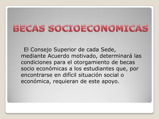 El Consejo Superior de cada Sede,
mediante Acuerdo motivado, determinará las
condiciones para el otorgamiento de becas
socio económicas a los estudiantes que, por
encontrarse en difícil situación social o
económica, requieran de este apoyo.
 