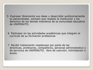 5 Expresar libremente sus ideas y desarrollar autónomamente
  su personalidad, siempre que respete la Institución y los
  derechos de los demás miembros de la comunidad educativa
  de UNIMINUTO.


6 Participar en las actividades académicas que integren el
 currículo de su formación profesional.


7 Recibir tratamiento respetuoso por parte de las
 directivas, profesores, compañeros, personal administrativo y
 de servicios de UNIMINUTO, libre de coerción, intimidación o
 acoso.
 