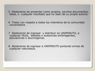 5 Abstenerse de presentar como propios, escritos documentos,
 ideas, o cualquier resultado que no sean de su propia autoría.


6 Tratar con respeto a todos los miembros de la comunidad
 universitaria


7 Abstenerse de ingresar y distribuir en UNIMINUTO, a
 cualquier título, bebidas o sustancias embriagantes,
 psicoactivas o alucinógenas.


8 Abstenerse de ingresar a UNIMINUTO portando armas de
 cualquier naturaleza.
 