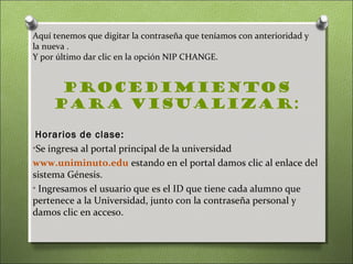 Aquí tenemos que digitar la contraseña que teníamos con anterioridad y
la nueva .
Y por último dar clic en la opción NIP CHANGE.


      Procedimientos
     para visualizar:

 Horarios de clase:
•Se ingresa al portal principal de la universidad
www.uniminuto.edu estando en el portal damos clic al enlace del
sistema Génesis.
• Ingresamos el usuario que es el ID que tiene cada alumno que
pertenece a la Universidad, junto con la contraseña personal y
damos clic en acceso.
 