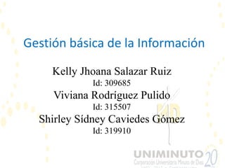 Gestión básica de la Información

     Kelly Jhoana Salazar Ruiz
             Id: 309685
     Viviana Rodríguez Pulido
             Id: 315507
  Shirley Sídney Caviedes Gómez
             Id: 319910
 
