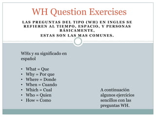 L A S P R E G U N T A S D E L T I P O ( W H ) E N I N G L E S S E
R E F I E R E N A L T I E M P O , E S P A C I O , Y P E R S O N A S
B Á S I C A M E N T E ,
E S T A S S O N L A S M A S C O M U N E S .
WH Question Exercises
WHs y su significado en
español
• What = Que
• Why = Por que
• Where = Donde
• When = Cuando
• Which = Cual
• Who = Quien
• How = Como
A continuación
algunos ejercicios
sencillos con las
preguntas WH.
 