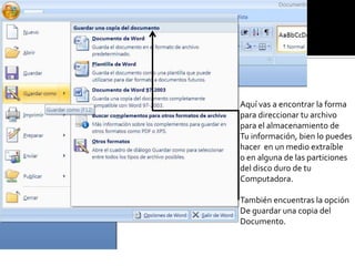 Aquí vas a encontrar la forma
para direccionar tu archivo
para el almacenamiento de
Tu información, bien lo puedes
hacer en un medio extraíble
o en alguna de las particiones
del disco duro de tu
Computadora.
También encuentras la opción
De guardar una copia del
Documento.
 