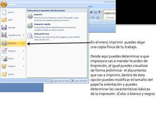 En el menú imprimir puedes dejar
una copia física de tu trabajo.
Desde aquí puedes determinar a que
impresora vas a mandar la orden de
Impresión, al igual puedes visualizar
de forma preliminar el documento
que vas a imprimir, dentro de ésta
opción puedes modificar el tamaño del
papel la orientación y puedes
determinar las características básicas
de la impresión. (Color o blanco y negro)
 