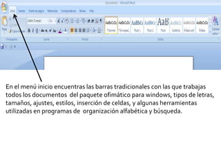 En el menú inicio encuentras las barras tradicionales con las que trabajas
todos los documentos del paquete ofimático para windows, tipos de letras,
tamaños, ajustes, estilos, inserción de celdas, y algunas herramientas
utilizadas en programas de organización alfabética y búsqueda.
 