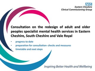 Consultation on the redesign of adult and older
peoples specialist mental health services in Eastern
Cheshire, South Cheshire and Vale Royal
• progress to date
• preparation for consultation- checks and measures
• timetable and next steps
 