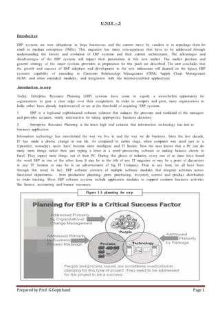 Prepared by Prof :G.Gopichand Page 1
UNIT - 5
Introduction
ERP systems are now ubiquitous in large businesses and the current move by vendors is to repackage them for
small to medium enterprises (SMEs). This migration has many consequences that have to be addressed through
understanding the history and evolution of ERP systems and their current architectures. The advantages and
disadvantages of the ERP systems will impact their penetration in this new market. The market position and
general strategy of the major systems providers in preparation for this push are described. The unit concludes that
the growth and success of ERP adoption and development in the new millennium will depend on the legacy ERP
system’s capability of extending to Customer Relationship Management (CRM), Supply Chain Management
(SCM) and other extended modules, and integration with the Internet-enabled applications.
introduction to erp
Today, Enterprise Resource Planning (ERP) systems have come to signify a never-before opportunity for
organisations to gain a clear edge over their competitors. In order to compete and grow, many organisations in
India either have already implemented or are at the threshold of acquiring ERP systems.
1. ERP is a high-end sophisticated software solution that reduces the pressure and workload of the managers
and provides accurate, timely information for taking appropriate business decisions.
2. Enterprise Resource Planning is the latest high end solution that information technology has lent to
business application.
Information technology has transformed the way we live in and the way we do business. Since the last decade,
IT has made a drastic change in our life. As compared to earlier stage, when computer was used just as a
typewriter, nowadays users have become more intelligent and IT literate. Now the user knows that a PC can do
many more things rather then just typing a letter in a word processing software or making balance sheets in
Excel. They expect more things out of their PC. During this phase of industry, every one of us must have heard
the word ERP in one or the other form. It may be in the title of any IT magazine or may be a point of discussion
in any IT Seminar or may be in an advertisement of big IT Company. Thus in any form, we all have been
through this word. In fact, ERP software consists of multiple software modules that integrate activities across
functional departments - from production planning, parts purchasing, inventory control and product distribution
to order tracking. Most ERP software systems include application modules to support common business activities
like finance, accounting and human resources.
figure 1.1: planning for erp
 