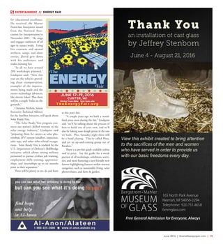 June 2016 | SceneNewspaper.com | 15
for educational excellence.
He received the Master
Front-line Interpreter award
from the National Asso-
ciation for Interpretation in
November 2001. He sings
and engages audiences of all
ages in nature study. Using
live creatures and animal
artifacts, songs, and short
stories, David gets down
with his audiences, and
makes learning fun.
“In all we have around
280 workshops planned,”
Lindquist said. “New this
year are the vehicles provid-
ing clean transportation,
examples of the improve-
ments being made and the
recent technology advances,
like electric bikes! Plus there
will be a couple Teslas on the
grounds.”
Christina Nichols, Senior
Executive Technical Advisor
for the SunShot Initiative, will speak about
Solar Ready Vets.
“The Solar Ready Vets program con-
nects our nation’s skilled veterans to the
solar energy industry,” Lindquist said
“preparing them for careers as solar pho-
tovoltaic (PV) system installers, inspectors,
sales reps, and other solar-related occupa-
tions. Solar Ready Vets is enabled by the
U.S. Department of Defense’s SkillBridge
initiative, which allows exiting military
personnel to pursue civilian job training,
employment skills training, apprentice-
ships, and internships up to six months
prior to their separation.”
There will be plenty to see, do and learn
at this year’s fair.
“A couple years ago we built a wood-
fired pizza oven during the fair,” Lindquist
said “we’ll be talking about the process of
how-to build one of your own, and we’ll
also be baking sour dough pizzas in the one
we built. Plus, Saturday night there will
be a band playing. They’re called Phox,
and are an up-and-coming group out of
Baraboo.”
There is a pre-fair guide available online
and in print. See the guide for a sneak
preview of all workshops, exhibitors, activi-
ties, and more featuring a user-friendly new
format highlighting features within interest
categories, such as sustainable living, solar
photovoltaics, and farm & garden.
ENTERTAINMENT // ENERGY FAIR
Thank You
an installation of cast glass
by Jeffrey Stenbom
June 4 - August 21, 2016
165 North Park Avenue
Neenah, WI 54956-2294
Telephone: 920.751.4658
bmmglass.com
View this exhibit created to bring attention
to the sacrifices of the men and women
who have served in order to provide us
with our basic freedoms every day.
Free General Admission for Everyone, Always
 
