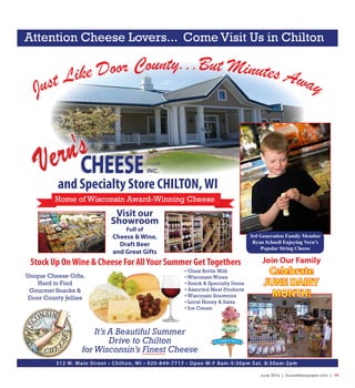June 2016 | SceneNewspaper.com | 19
Just Like Door County...But Minutes Away
and Specialty Store CHILTON,WI
Home of Wisconsin Award-Winning Cheese
Visit our
Showroom
Full of
Cheese & Wine,
Draft Beer
and Great Gifts
• Glass Bottle Milk
• Wisconsin Wines
• Snack & Specialty Items
• Assorted Meat Products
• Wisconsin Souvenirs
• Local Honey & Salsa
• Ice Cream
Stock Up OnWine & Cheese For AllYour Summer GetTogethers
312 W. Main Street • Chilton, WI • 920-849-7717 • Open M-F 8am-5:30pm Sat. 8:30am-2pm
Unique Cheese Gifts,
Hard to Find
Gourmet Snacks &
Door County Jellies
Join Our Family
Celebrate
JUNE DAIRY
MONTH!
It’s A Beautiful Summer
Drive to Chilton
forWisconsin’s Finest Cheese
Attention Cheese Lovers... Come Visit Us in Chilton
3rd Generation Family Member
Ryan Schnell Enjoying Vern’s
Popular String Cheese
 