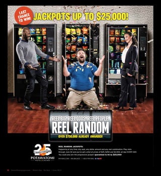 2  |  SceneNewspaper.com  | Green Bay • De Pere  |  June 2016
JACKPOTS UP TO $25,000!
REEL RANDOM JACKPOTS:
Happening at any time, any seat, any dollar amount and any reel combination. Play slots
through June 30 and you’ve got a shot at prizes of $25, $250 and $2,500, all day EVERY DAY.
You could also win the progressive jackpot—guaranteed to hit by $25,000!
LAST
CHANCE
TO WIN!
over $750,000 already awarded!
 