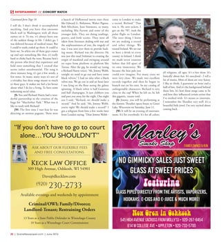 20  |  SceneNewspaper.com  | June 2016
ENTERTAINMENT // CONCERT WATCH
No Gimmicky Sales Just Sweet
Glass At Sweet Prices
Featuring
Glass pipes directly from the artists, Vaporizers,
Hookahs, E-Cigs and E-Juice & much more!
Marley’sSmoke Shop Family Owned & Run
Now Open in Oshkosh
545 High Avenue (Across from Molly’s) • 920-267-8454
614 W College Ave • Appleton • 920-733-5700
Available evenings and weekends by appointment
Criminal/OWI; Family/Divorce;
Landlord-Tenant; Restraining Orders
13 Years as a State Public Defender in Winnebago County
10 Years as a Winnebago Court Commissioner
“If you don’t have to go to court
alone…YOU SHOULDN’T”
Ask about our flexible fees
and free consultations.
Keck Law Office
309 High Avenue, Oshkosh, WI 54901
Dave@dkecklaw.com
(920)
230-2733
I still do. I don’t think it accomplished
anything. And you have that awesome
black wall in Washington with all those
names on it. To me, it’s always been one
of the saddest things in life. I didn’t go. I
was deferred because of medical issues. But
I could’ve easily ended up there. It could’ve
been me. So when one of those guys comes
up and says something like that, it’s really
hard to choke back the tears. Because here’s
the person who lived that experience and
held onto something that I created that
seems rather unsubstantial. The song is
three minutes long, it’s got a few words, a
few notes. In many, many ways it’s sort of
a triviality, but these songs meant so much
to these guys. It makes me feel a lot better
about what I do for a living. To have some
redeeming social value.
JS: You and Richard Harris had a won-
derful partnership in the creation of the
huge hit “MacArthur Park.” What was it
like to work with Richard?
JW: The first time I met him he was
directing an antiwar pageant. There were
a bunch of Hollywood movie stars there
like Edward G. Robinson, Walter Pigeon,
Bob Mitchum, Jean Simmons, so many,
including Mia Farrow and some of the
younger kids. They are doing readings,
poetry, and little scenes. They were all
taken from literature dealing with war and
the unpleasantness of war, the tragedy of
war. I was sent over there to provide back-
ing music. Richard was the director. He
was just this mad Irishman re-creating the
origin of mankind and swinging around
on ropes from platform to platform like
Tarzan. After the gig, he would say (using
a Richard Harris voice), “Ah, Jimmy Webb,
tonight we need to go out and have some
black velvets.” I had no idea what a black
velvet was. We go out in and an hour later
I was lying on the floor seeing the galaxy
spinning. A black velvet is half Guinness
and half champagne. It just clobbers you
and puts you away for the night. One night
out I said, “Richard, we should make a
record.” And he said, “Ah, Jimmy Webb,
you’re right! We should make a record!” I
got a telegram from him a few weeks later
from London saying, “Dear Jimmy Webb -
come to London to make
a record. Richard.” That
was it. He sent tickets, I
got on the 707, took the
polar flight to London.
The next thing I knew
we are making a record
and other things. We
toured Ireland. We set out
to have a drink in every
county in Ireland. I think
we made seven counties
before that fell apart of
its own immensity. We
became the best pals you
could ever imagine. For many years we
were very close. We made two excellent
records together and then he began to
branch out on his own. In my catalog of
unforgettable characters, Richard is very
close to the top! When he left us, he left
this gigantic, vacant void.
JS: Jimmy, you will be performing at
the historic Thrasher opera house in Green
Lake, Wisconsin on Saturday, June 11.
JW: It will be an evening of entertain-
ment. It’s for everybody. It’s for all colors,
all religions, all ages. It’s a fun show. It’s
basically about fun. It’s anecdotal - I tell a
lot of stories. Most of them are very funny,
I like to think. I guarantee an hour and a
half of hits. And it’s the background behind
those hits. It’s how those songs came to be
and how they influenced certain artists that
I’ve worked with. It’s meant to entertain.
I remember the Thrasher very well. It’s a
beautiful little jewel. I’m very excited about
coming back.
Continued form Page 18
 