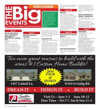 32  |  SceneNewspaper.com  | June 2016
June 1
Get Up & Go History
Tours: Jailbreakers,
Bootleggers, &
Highwaymen – Walking
Tour
History Museum at the Castle
6:00 pm
$7.00 / person, $5.00 / member
Join us for a walking tour of sites
associated with the history of crime
and vice. Learn about the murderers,
chicken fighting ringleaders, and
general miscreants who left their
imprint on downtown Appleton.
June 2
Heid Music Summer
Concerts
Houdini Plaza in Downtown Appleton
5:30pm-8:30pm
Move and groove to the music of the
summer on center stage in Downtown
Appleton!. Your favorite adult malt
beverages, wine, soda and water
will all be available, along with food
from your favorite Downtown bars,
restaurants and vendors in the park.
While you are here, stop at the many
Downtown businesses open later
for you! And ask about wristband
specials for after the concerts at your
favorite nightlife locations! The fourth
Thursday of each month (6/23, 7/28,
and 8/25) the fun moves to Jones Park
instead of Houdini Plaza.
Lunchtime Live!
Houdini Plaza in Downtown Appleton
11:30am - 1pm
Enjoy live music during your lunch
break! Just the right amount of music
for the middle of the day. Bring your
lunch, get take out from one of the
great Downtown restaurants or buy
concessions on site. And bring your
own blanket or chair or use one of
the chairs or benches in Houdini
Plaza. Invite your friends, family and
co-workers and enjoy the sounds of
Summer!
June 2-5
Dairyfest
Various Locations - Marshfield
For over 30 years, Marshfield has
gathered each June for three delectable
days of dairy celebration or, as locals
call it, “Dairyfest!” The celebration
includes the Cheese Chase 2K and 5K
runs, the Mayor’s Dairyfest Breakfast,
and an old fashioned picnic in the
park. A downtown Dairyfest parade
is also part of the celebration. Visitors
from around Wisconsin frequent
this event, which has seen as many as
20,000 dairy lovers.
June 3-5
Great Wisconsin Cheese
Festival
Doyle Park, Little Chute
Live music, food, amusement rides,
kids entertainment, animal petting
zoo, parade, walk/run, cheese tasting,
cheese carving demo, cheese curd
eating contest, cheese breakfast &
cheesecake contest.
Holy Name Summerfun
Holy Name of Jesus Parish, Wausau
Fri 4-11pm, Sat 3-11pm, Sun 11am-
5:30pm.
Festival featuring a giant country
store, food stand, world renowned
cheese curds, bingo, games for
everyone, live entertainment, raffles,
and our Great Family Dinner on
Sunday.
Green Bay Botanical
Garden - Garden Fair
Green Bay Botanical Garden
Fri 5-8pm, Sat 8am-4pm, Sun 10am-
3pm.
The 32nd annual Garden Fair
features over 100 vendors of garden
plants, landscaping ideas, accessories,
gardening demonstrations and
presentations, live music, and food.
June 3
GGOOLLDD 
Thelma Sadoff Center for the Arts
51 Sheboygan Street
Doors Open 7:00 pm
Performance 8:00 pm
General Admission Amount: $20 ($12
for Friends of THELMA) 
WAMI Winners... Best New Artist
and Best Song “Gold” This Electro
Dream Dance Pop group is one
of Milwaukee Journal Sentinel’s
Wisconsin Bands to Watch. “...a
feel-good synthpop group responsible
for some of the best dance parties in
town.” Opener: Marielle Allschwang
“The en vogue, ‘80s-inspired
While the SCENE does
everything to ensure
the accuracy of its
Events calendar, we
also understand that
some dates and times
change. Please call
ahead to confirm
before traveling any
distance.
WISCONSIN
For inclusion in our calendar of events, please contact us
Two more great reasons to build with the
areas #1 Custom Home Builder!
DREAM IT • DESIGN IT • BUILD IT
Visit Us ~ June 3-5 June 10-12
Tour Time ~ Fri 3-7, Sat & Sun 11-4
2016
TOUR
of
HOMES
N10114 Gulig Rd.1457 Cattail Ln.
 