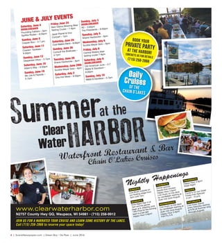 4  |  SceneNewspaper.com  | Green Bay • De Pere  |  June 2016
Summer
HARBORWaterfront Restaurant & Bar
at the
Clear
Water
Saturday, June 4
DOUBLEHEADER
Pounding Fathers – 5pm
Spitfire Rodeo – 9:30pm
Sunday, June 5
Copper Box – 3-7 pm
Saturday, June 11
Crankin’ Yankees –
9:30pm
Sunday, June 12
Desperate Ottos – 3-7pm
Saturday, June 18
Adam’s Way – 9:30pm
Sunday, June 19
Mo Joe & Flipside –
3-7pm
Friday June 24
New Glarus Brewing Beer
Tasting Cruise – 7-9pm
Janet Planet & Vivo
Concert – 7pm
Saturday, June 25
Cool Waters Band – 9:30pm
Sunday, June 26
Consult the Briefcase –
3-7pm
Tuesday, June 28
Shane Hardwicke – 6pm
Wednesday, June 29th
Scottie Meyer Solo – 6pm
Saturday, July 2
One Hot Mess – 9:30pm
Sunday, July 3
DOUBLEHEADER
R2 – 3:00pm
The Presidents – 9:30pm
Tuesday, July 5
Shane Hardwicke – 6pm
Wednesday, July 6
Scottie Meyer Solo – 6pm
Friday, July 8
Central Waters beer
tasting cruise 7-9pm
Saturday, July 9
DOUBLEHEADER
Old American Junk – 3-7
Webb & Davidson –
9:30pm
Sunday, July 10
Webb & Davidson – 3-7pm
SUNDAYS
Live Music outside on
our floating stage from
3pm until 7pm.
MONDAYS
Trivia Night! Sign in at
7pm and the games
begin at 8. (Starting June
13th) Prize for the winning
team is a bar tab!
Happy Hour 3-6pm!
TUESDAYS
Dinner special:
tequila lime chicken
Happy Hour 3-6pm!
Live music on the deck
by candlelight starting at
dusk mid June-August.
WEDNESDAYS
Live music on the deck
by candlelight starting at
dusk mid June-August.
Happy Hour 3-6pm!
Fish Fry 5-9.
THURSDAYS
Happy Hour 3-6pm!
Steak Night!
FRIDAYS
Come in for our Great
Friday Fish Specials
(4 pm - 10 pm).
SATURDAYS
Live music (band)
every Saturday starting
at 9:30 all Summer long
(through August).www.clearwaterharbor.com
N2757 County Hwy QQ, Waupaca, WI 54981 • (715) 258-9912
Chain O'Lakes Cruises
Nightly Happenings
Book your
Private Partyat the Harbor!Contacts us for details
(715) 258-2866
JOIN US FOR A NARRATED TOUR CRUISE AND LEARN SOME HISTORY OF THE LAKES.
Call (715) 258-2866 to reserve your space today!
JUNE & JULY EVENTS
Daily
Cruisesof the
Chain O’Lakes
 