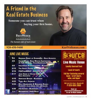 June 2016 | SceneNewspaper.com | 45
june LIVE MUSIC
6/2 Brendan demet of evergreen - Solo acouStic
6/9 crane WiveS, dead Winter carpenterS,
& feed the dog - folk/americana/BluegraSS
6/5 ingloriouS StringBaStardS - BluegraSS
6/12 the Soggy prairie BoyS - BluegraSS
6/16 featherWolf - acouStic duo
6/17 Jake croW of Stuck on Blue -
Solo acouStic
6/19 armchair Boogie - BluegraSS
6/23 yarn -alt. country
6/24 Walt hamBurger & BenJamin olSon -
acouStic folk, rock, pop, and BlueS
6/26 the clydeS - BluegraSS
7/1 motherfolk - indie rock
A Friend in the
Real Estate Business
Someone you can trust when
buying your first home.
920-450-9400 KarlVolkman.com
 