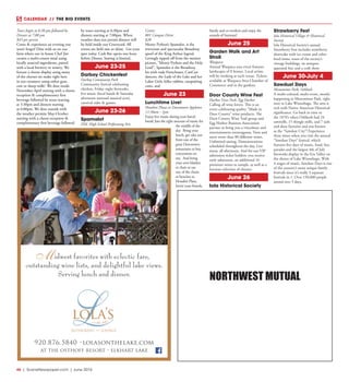 46  |  SceneNewspaper.com  | June 2016
CALENDAR // THE BIG EVENTS
NORTHWEST MUTUAL
Tours begin at 6:30 pm followed by
Dinner at 7:00 pm
$45 per person 
Come & experience an evening you
won’t forget! Dine with us on our
farm where our in house Chef Jim
creates a multi-course meal using
locally sourced ingredients, paired
with a local brewery or winery. We
feature a cheese display using many
of the cheeses we make right here
in our creamery using either goat,
cow or sheep milk!  We dine inside
November-April starting with a cheese
reception & complimentary first
beverage followed by tours starting
at 5:30pm and dinners starting
at 6:00pm. We dine outside with
the weather permits May-October
starting with a cheese reception &
complimentary first beverage followed
by tours starting at 6:30pm and
dinners starting at 7:00pm. When
weather does not permit dinners will
be held inside our Courtyard. All
events are held rain or shine.  Get your
spot today. Cash Bar opens one hour
before Dinner. Seating is limited.
June 23-25
Darboy Chickenfest
Darboy Community Park
Community festival celebrating
chicken, Friday night fireworks,
live music (local bands & Saturday
afternoon national musical acts),
carnival rides & games.
June 23-26
Spamalot
FDL High School Performing Arts
Center
801 Campus Drive
$20
Monty Python’s Spamalot, is the
irreverent and spectacular Broadway
spoof of the King Arthur legend.
Lovingly ripped off from the motion
picture, “Monty Python and the Holy
Grail”, Spamalot is the Broadway
hit with rude Frenchmen, CanCan
dancers, the Lady of the Lake and her
Laker Girls, killer rabbits, catapulting
cows, and
June 23
Lunchtime Live!
Houdini Plaza in Downtown Appleton
11:30am - 1pm
Enjoy live music during your lunch
break! Just the right amount of music for
the middle of the
day. Bring your
lunch, get take out
from one of the
great Downtown
restaurants or buy
concessions on
site. And bring
your own blanket
or chair or use
one of the chairs
or benches in
Houdini Plaza.
Invite your friends,
family and co-workers and enjoy the
sounds of Summer!
June 25
Garden Walk and Art
Stroll
Waupaca
Annual Waupaca area event features
landscapes of 8 homes. Local artists
will be working at each venue. Tickets
available at Waupaca Area Chamber of
Commerce and in the gardens.
Door County Wine Fest
Harbor View Park, Egg Harbor
Calling all wine lovers. This is an
event celebrating quality “Made in
Door County” wine products. The
Door County Wine Trail group and
Egg Harbor Business Association
partner to bring you a viticulture and
entertainment extravaganza. Taste and
savor more than 80 different wines.
Unlimited tasting. Demonstrations
scheduled throughout the day. Live
music all afternoon. And for our VIP
admission ticket holders: you receive
early admission, an additional 16
premium wines to sample, as well as a
luscious selection of cheeses.
June 26
Iola Historical Society
Strawberry Fest
Iola Historical Village & Historical
Society
Iola Historical Society’s annual
Strawberry Fest includes strawberry
shortcake with ice cream and other
food items, tours of the society’s
vintage buildings, an antiques
appraisal fair, and a craft show
June 30-July 4
Sawdust Days
Menominee Park, Oshkosh
A multi-cultural, multi-event, mostly
happening in Menominee Park, right
next to Lake Winnebago. The area is
rich with Native American Historical
significance. Go back in time to
the 1870’s when Oshkosh had 24
sawmills, 15 shingle mills, and 7 sash
and door factories and was known
as the “Sawdust City”! Experience
these times when you visit the annual
“Sawdust Days” festival, which
features five days of music, food, fun,
parades and the largest 4th of July
fireworks display in the Fox Valley on
the shores of Lake Winnebago. With
4 stages of music, Sawdust Days is one
of the country’s most unique family
festivals since it’s really 3 separate
festivals in 1. Over 150,000 people
attend over 5 days.
920.876.5840 •lolasonthelake.com
at the osthoff resort • elkhart lake
lola’son the lake
restaurant and lounge
idwest favorites with eclectic fare,
outstanding wine lists, and delightful lake views.
Serving lunch and dinner.
M
 