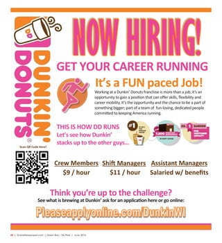 42  |  SceneNewspaper.com  | Green Bay • De Pere  |  June 2016
Crew Members Shift Managers
$9 / hour $11 / hour
Assistant Managers
Salaried w/ beneﬁts
Scan QR Code Here!
It’s a FUN paced Job!
THIS IS HOW DD RUNS
Let’s see how Dunkin’
stacks up to the other guys…
GET YOUR CAREER RUNNING
Think you’re up to the challenge?
See what is brewing at Dunkin’ ask for an application here or go online:
Working at a Dunkin’ Donuts franchise is more than a job; it’s an
opportunity to gain a position that can oﬀer skills, ﬂexibility and
career mobility. It’s the opportunity and the chance to be a part of
something bigger; part of a team of fun-loving, dedicated people
committed to keeping America running.
 