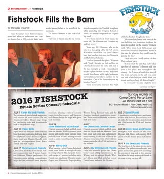 6  |  SceneNewspaper.com  | June 2016
ENTERTAINMENT // FISHSTOCK
JULY 3 Karen Mal and Friends
The acclaimed Austin-based songwriter
and veteran of seven seasons on the
American Folklore Theater stage brings
her captivating voice and intrumentals
back to the Fishstock stage.
JULY 10 Paper Birds
Paper Birds is a four-piece indie folk/pop
band featuring captivating folk/pop from
two of Door County’s favorite songbirds,
Katie Dahl and Claudia Russell, with
spot on accompaniment from Bruce
Kaplan and Rich Higdon.
JULY 17 Chris Irwin and Friends
Chris Irwin marks his 17th annual Fish-
stock concert this year. A former Ameri-
can Folklore Theatre performer, this
Memphis guitar picking extraordinaire
might be the peninsula’s most popular
musician, playing a mix of acoustic
music, including country and bluegrass,
and always shares the stage with great
local musicians.
JULY 24
Eddie Biebel and Vickie Basar
Original mountain ballads and folk music
from the Ozarks. Eddie’s dynamic guitar
playing and earthy warm baritone blend
perfectly with Vickie’s soaring heartfelt
vocals to create something new, fresh and
exciting.
July 31 Mal-O-Dua
What happens when Django Reinhardt
meets Merle Travis? A new style of acous-
tic swing is born! The duo pulls from a
wide range of sources including early
French pop, traditional Hawaiian music,
Gypsy jazz, Kentucky finger-picking,
Western Swing, Parisian waltz, and the
American standards songbook to name a
few. These styles are blended to create a
fresh new sound.
AUG 7
Tim Grimm and Carolyn Carter
Original mountain ballads and folk music
from the Ozarks and the Midwest. Caro-
lyn’s voice and guitar are authentically
heart warming as she tells of life in the
Arkansas mountains. Tim is her Midwest
counterpart as he tells of life and times in
the Midwest.
AUG 14 Jay Whitney and Friends
Enjoy the masterful guitar and “down
home” vocals of Big Mouth veteran Jay
Whitney and his talented friends. Whit-
ney’s bluesy, soul-filled style has wowed
Door County audiences for 30 years.
AUG 21 Janet Planet
A productive recording artist, performer,
teacher and clinician, her concert sched-
ule takes her to universities, jazz festivals
and clubs across the USA and interna-
tionally.
AUG 28 Jimmy Davis and Friends
Memphis Male Vocalist of the Year.
Organic folk, blues, and country. He’ll
charm with his honest lyrics and realistic
songs.
SEPT 4 Eric Lewis and Friends
The final show of the season always packs
the barn. Flat picker extraordinaire, steel
guitar and acoustic guitar. If it has strings
he can make it sing, and in this amazing
final show, he brings an array of friends to
the stage to sing you into fall.
2016 FISHSTOCK
Music Series Concert Schedule
BY MICHAEL CASPER
Door County’s most beloved music
venue isn’t a bar, an auditorium, or a clas-
sic theater, but a 100-year-old dairy barn
nestled among fields in the middle of the
peninsula.
Dr. Steve Ellmann is the jack-of-all
liason.
He’s been in bands since he was eleven,
played trumpet for the Norfolk Symphony
while attending the Virginia School of
Music, he’s toured Europe with an 18-piece
big band.
“I’ve been involved with music my
entire life,” Dr. Ellmann said “it makes my
soul feel better.”
Years ago, Dr. Ellmann, who at the
time was managing a bar in Fish Creek,
Wisconsin, would hire his father’s Dixie-
land Jazz band to play over the Memorial
and Labor Day holidays.
“And we jammed the place,” Ellmann
said. “Until I decided to find and hire six
Dixieland musicians to come and play at
the bar, six nights a week. I immediately
needed a place for them to stay. So I found
an old farm house with eight bedrooms,
six for the band members and two for my
bartenders. One of the bartenders was my
brother, David.”
Steve eventually pursued his PhD,
while his brother ‘bought the farm.’
“He turned the house and some of the
out-buildings into a summer residence for
kids that worked for the county,” Ellmann
said. “Over time, local folk groups and
musicians would do impromtu shows in
the barn for whatever they could make by
passing the hat.”
Then one year David threw a Labor
Day weekend party.
“It was for all the kids that had worked
up there all summer,” Ellmann said “not
just at his place, but throughout the
county. For 5-bucks a head there were all
the brats and corn on the cob you could
eat, and all the beer you could drink, and
music until everybody fell down (laugh).”
It eventually became slightly more
Fishstock Fills the Barn
Sunday nights at
Camp David Party Barn
All shows start at 7 pm
3127 County Road F, Fish Creek, WI 54212
fishstockmusic.com
Continue on Page 8
 
