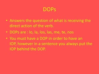 DOPsAnswers the question of what is receiving the direct action of the verb.DOPs are : lo, la, los, las, me, te, nosYou must have a DOP in order to have an IOP, however in a sentence you always put the IOP behind the DOP.