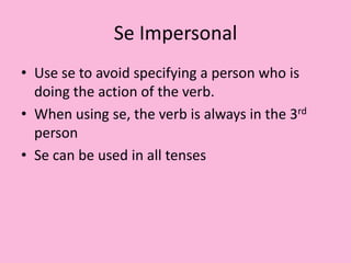 Se ImpersonalUse se to avoid specifying a person who is doing the action of the verb.When using se, the verb is always in the 3rd personSe can be used in all tenses