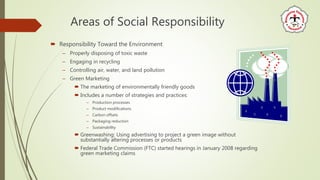 Areas of Social Responsibility
 Responsibility Toward the Environment
– Properly disposing of toxic waste
– Engaging in recycling
– Controlling air, water, and land pollution
– Green Marketing
 The marketing of environmentally friendly goods
 Includes a number of strategies and practices:
– Production processes
– Product modifications
– Carbon offsets
– Packaging reduction
– Sustainability
 Greenwashing: Using advertising to project a green image without
substantially altering processes or products
 Federal Trade Commission (FTC) started hearings in January 2008 regarding
green marketing claims
 