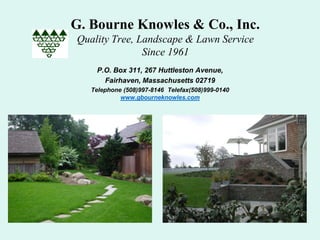 G. Bourne Knowles & Co., Inc.
Quality Tree, Landscape & Lawn Service
               Since 1961
    P.O. Box 311, 267 Huttleston Avenue,
      Fairhaven, Massachusetts 02719
   Telephone (508)997-8146 Telefax(508)999-0140
            www.gbourneknowles.com
 