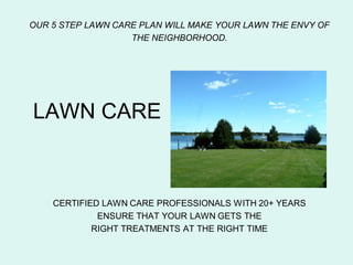 OUR 5 STEP LAWN CARE PLAN WILL MAKE YOUR LAWN THE ENVY OF
                   THE NEIGHBORHOOD.




LAWN CARE



    CERTIFIED LAWN CARE PROFESSIONALS WITH 20+ YEARS
             ENSURE THAT YOUR LAWN GETS THE
            RIGHT TREATMENTS AT THE RIGHT TIME
 