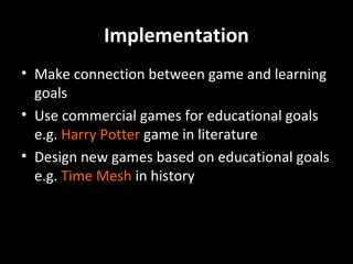 Implementation
• Make connection between game and learning
goals
• Use commercial games for educational goals
e.g. Harry Potter game in literature
• Design new games based on educational goals
e.g. Time Mesh in history

 