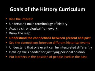 Goals of the History Curriculum
•
•
•
•
•
•
•
•
•

Rise the interest
Understand main terminology of history
Acquire chronological framework
Know the map
Understand the connections between present and past
See the connections between different historical events
Understand that one event can be interpreted differently
Develop skills needed for justifying personal opinion
Put learners in the position of people lived in the past

 