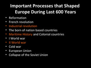 Important Processes that Shaped
Europe During Last 600 Years
•
•
•
•
•
•
•
•
•
•

Reformation
French revolution
Industrial revolution
The born of nation based countries
Maritime History and Colonial countries
I World war
II World war
Cold war
European Union
Collapse of the Soviet Union

 